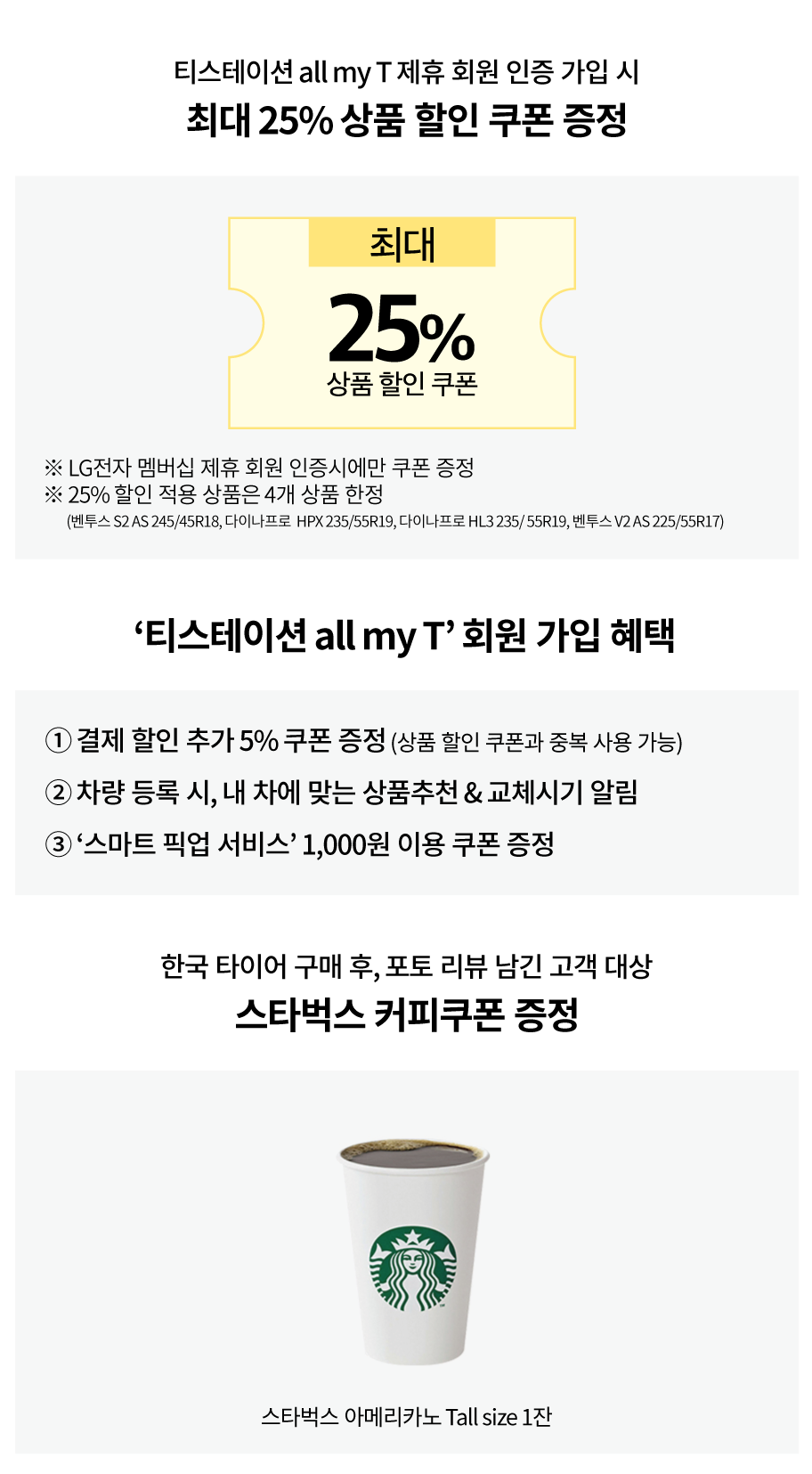 티스테이션 all my T 제휴 회원 인증 가입 시
최대 25% 상품 할인 쿠폰 증정

최대 25% 상품 할인 쿠폰
*LG전자 멤버십 제휴 회원 인증시에만 쿠폰 증정
*25% 할인 적용 상품은 4개 상품 한정
(벤투스 S2 AS 245/45R18, 다이나프로 HPX235/55R19, 다이나프로 HL3 235/55R19, 벤투스 V2 AS 225/55R17)

'티스테이션 all my T' 회원 가입 혜택
1. 결제 할인 추가 5% 쿠폰 증정 (상품 할인 쿠폰과 중복 사용 가능)
2. 차량 등록 시, 내 차에 맞는 상품 추천 & 교체시기 알림
3.'스마트 픽업 서비스' 1,000원 이용 쿠폰 증정

한국 타이어 구매 후, 포토 리뷰 남긴 고객 대상
스타벅스 커피쿠폰 증정
스타벅스 아메리카노 Tall size 1잔